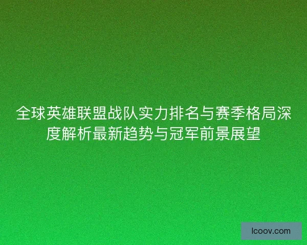 全球英雄联盟战队实力排名与赛季格局深度解析最新趋势与冠军前景展望