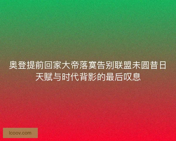 奥登提前回家大帝落寞告别联盟未圆昔日天赋与时代背影的最后叹息