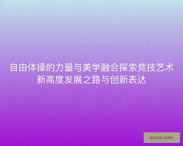 自由体操的力量与美学融合探索竞技艺术新高度发展之路与创新表达
