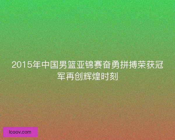2015年中国男篮亚锦赛奋勇拼搏荣获冠军再创辉煌时刻