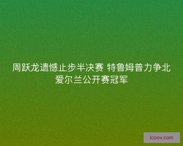 周跃龙遗憾止步半决赛 特鲁姆普力争北爱尔兰公开赛冠军