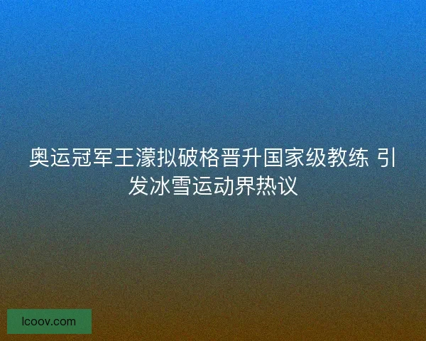 奥运冠军王濛拟破格晋升国家级教练 引发冰雪运动界热议