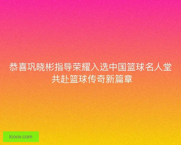 恭喜巩晓彬指导荣耀入选中国篮球名人堂 共赴篮球传奇新篇章