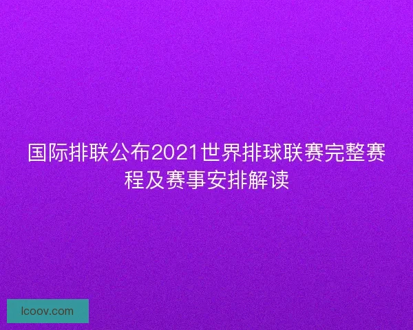 国际排联公布2021世界排球联赛完整赛程及赛事安排解读