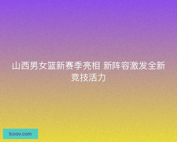 山西男女篮新赛季亮相 新阵容激发全新竞技活力