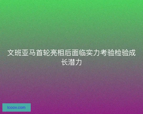 文班亚马首轮亮相后面临实力考验检验成长潜力