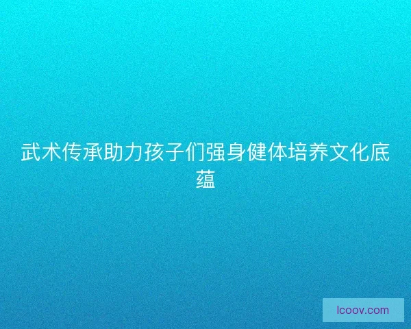 武术传承助力孩子们强身健体培养文化底蕴