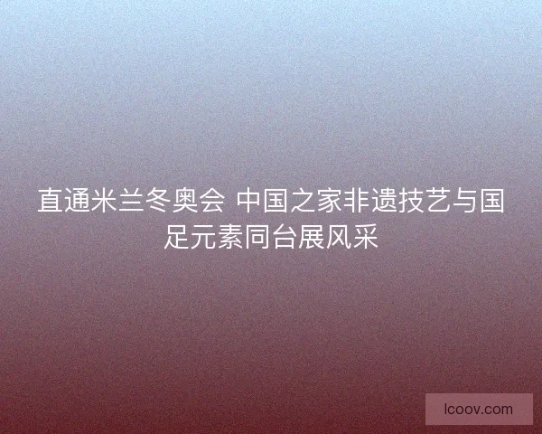 直通米兰冬奥会 中国之家非遗技艺与国足元素同台展风采