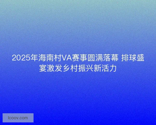 2025年海南村VA赛事圆满落幕 排球盛宴激发乡村振兴新活力