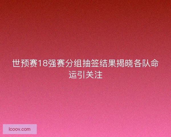 世预赛18强赛分组抽签结果揭晓各队命运引关注