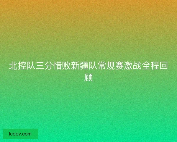 北控队三分惜败新疆队常规赛激战全程回顾