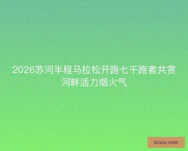 2026苏河半程马拉松开跑七千跑者共赏河畔活力烟火气