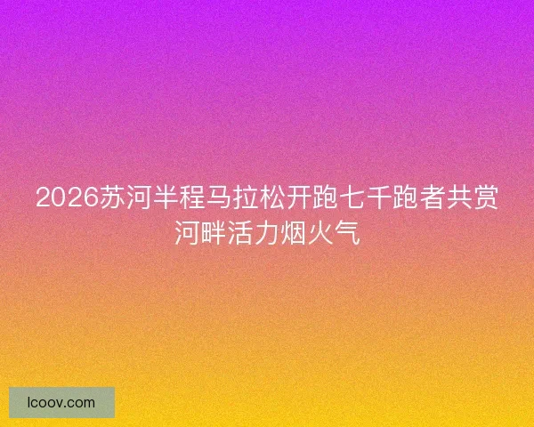 2026苏河半程马拉松开跑七千跑者共赏河畔活力烟火气