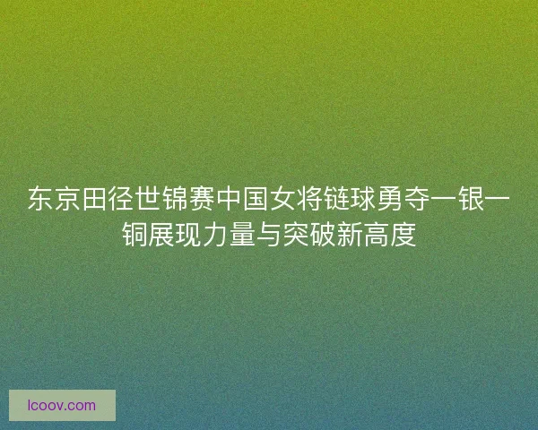 东京田径世锦赛中国女将链球勇夺一银一铜展现力量与突破新高度
