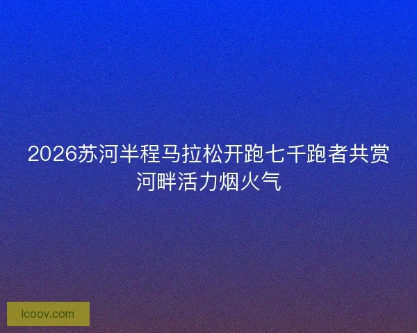 2026苏河半程马拉松开跑七千跑者共赏河畔活力烟火气