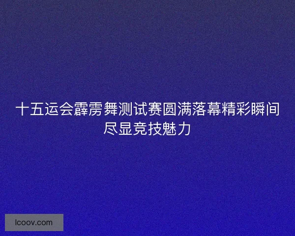 十五运会霹雳舞测试赛圆满落幕精彩瞬间尽显竞技魅力