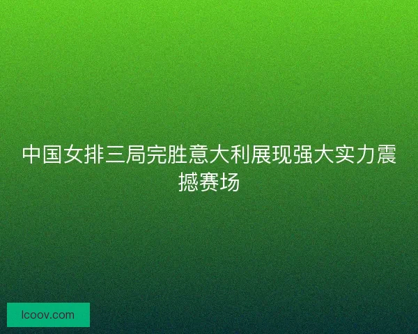 中国女排三局完胜意大利展现强大实力震撼赛场