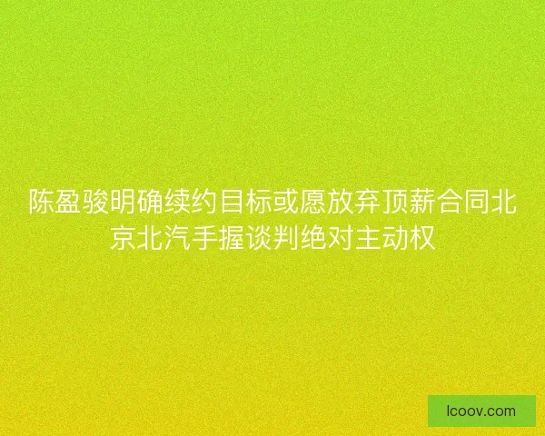陈盈骏明确续约目标或愿放弃顶薪合同北京北汽手握谈判绝对主动权