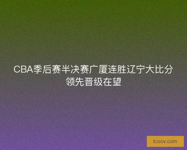 CBA季后赛半决赛广厦连胜辽宁大比分领先晋级在望